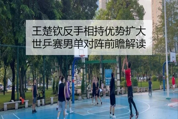 王楚钦反手相持优势扩大 世乒赛男单对阵前瞻解读